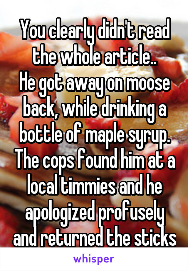 You clearly didn't read the whole article..
He got away on moose back, while drinking a bottle of maple syrup. The cops found him at a local timmies and he apologized profusely and returned the sticks