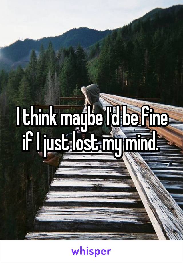 I think maybe I'd be fine if I just lost my mind. 