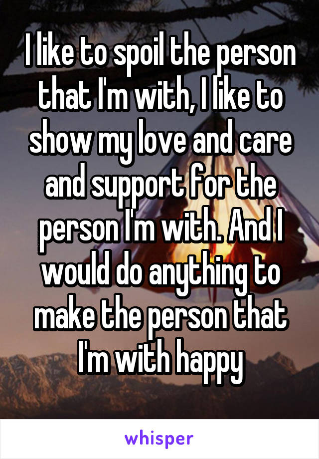 I like to spoil the person that I'm with, I like to show my love and care and support for the person I'm with. And I would do anything to make the person that I'm with happy
