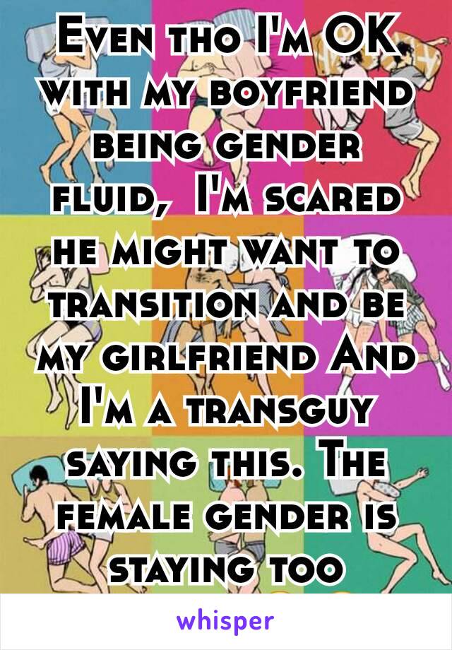 Even tho I'm OK with my boyfriend being gender fluid,  I'm scared he might want to transition and be my girlfriend And I'm a transguy saying this. The female gender is staying too long.... 😐😐