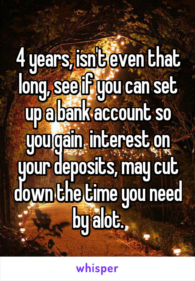 4 years, isn't even that long, see if you can set up a bank account so you gain  interest on your deposits, may cut down the time you need by alot.