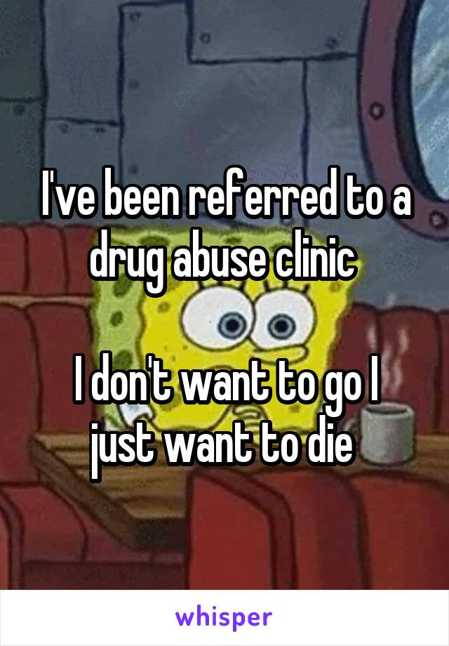 I've been referred to a drug abuse clinic 

I don't want to go I just want to die 