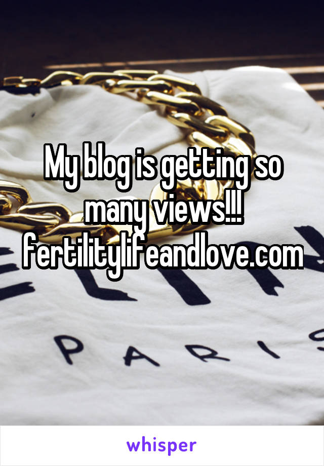 My blog is getting so many views!!! fertilitylifeandlove.com 