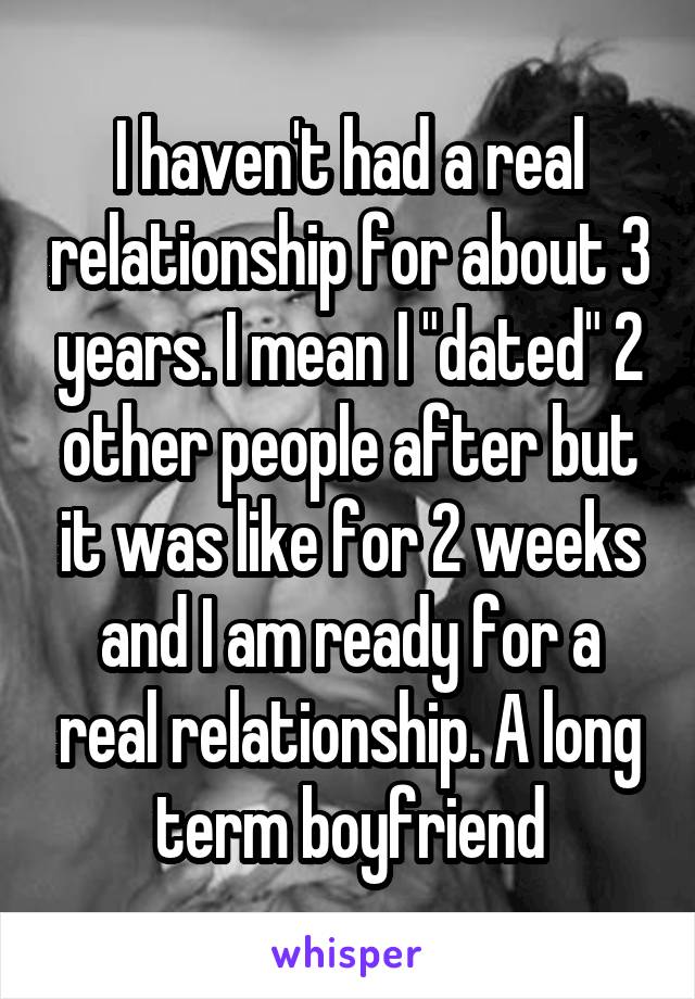 I haven't had a real relationship for about 3 years. I mean I "dated" 2 other people after but it was like for 2 weeks and I am ready for a real relationship. A long term boyfriend