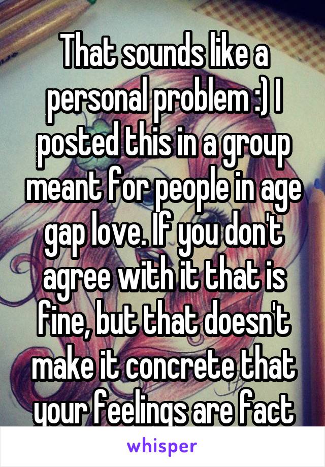 That sounds like a personal problem :) I posted this in a group meant for people in age gap love. If you don't agree with it that is fine, but that doesn't make it concrete that your feelings are fact