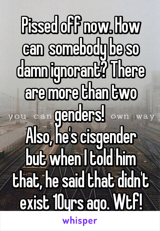 Pissed off now. How can  somebody be so damn ignorant? There are more than two genders! 
Also, he's cisgender but when I told him that, he said that didn't exist 10yrs ago. Wtf!