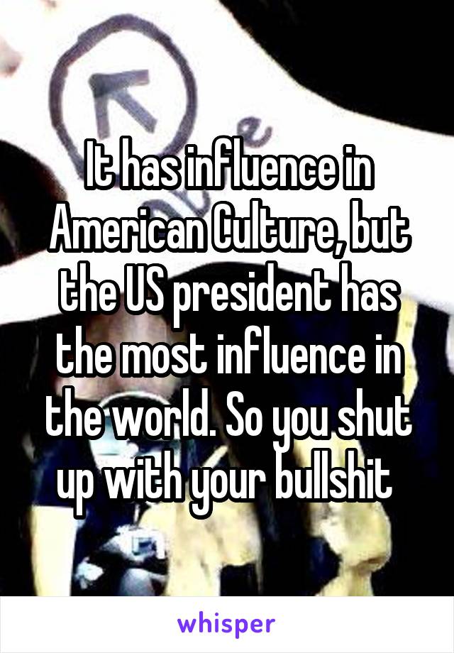 It has influence in American Culture, but the US president has the most influence in the world. So you shut up with your bullshit 