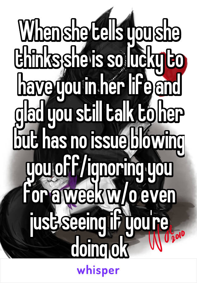 When she tells you she thinks she is so lucky to have you in her life and glad you still talk to her but has no issue blowing you off/ignoring you for a week w/o even just seeing if you're doing ok