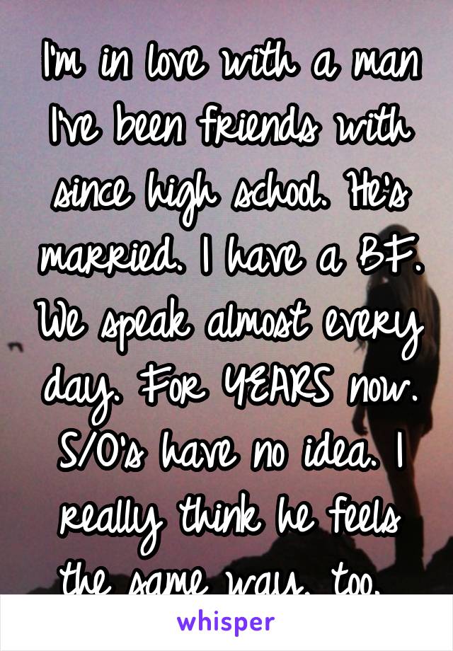 I'm in love with a man I've been friends with since high school. He's married. I have a BF. We speak almost every day. For YEARS now. S/O's have no idea. I really think he feels the same way, too. 