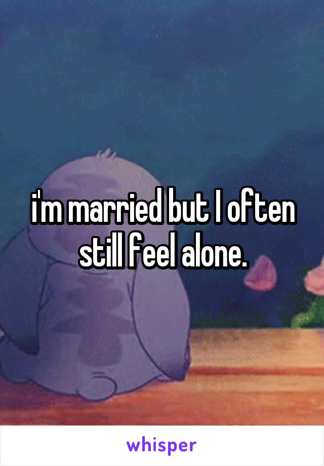 i'm married but I often still feel alone.