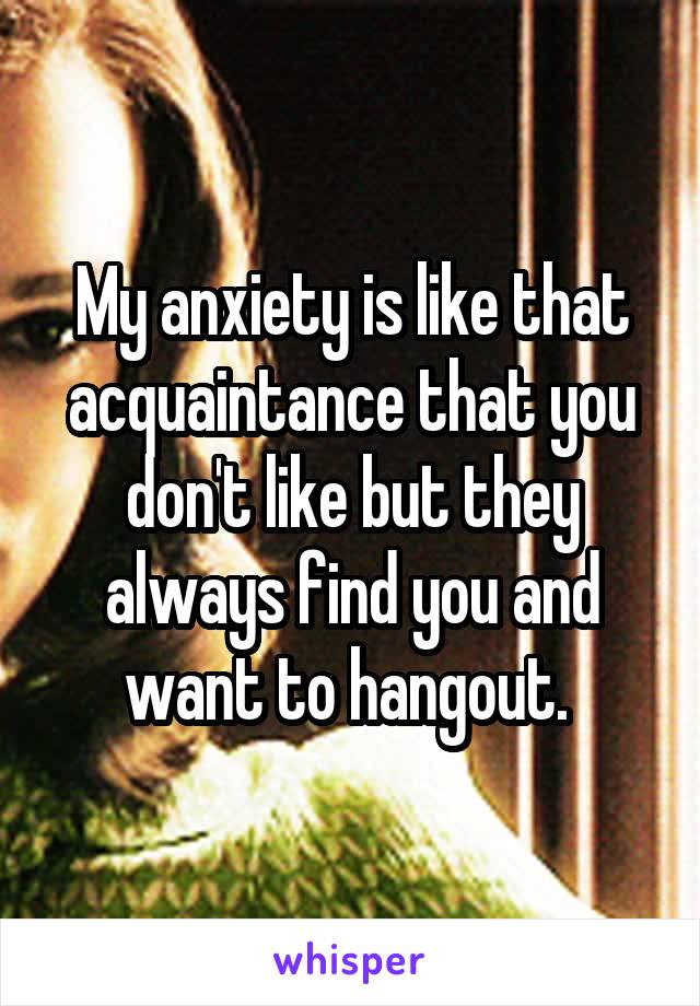 My anxiety is like that acquaintance that you don't like but they always find you and want to hangout. 