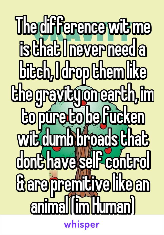 The difference wit me is that I never need a bitch, I drop them like the gravity on earth, im to pure to be fucken wit dumb broads that dont have self control & are premitive like an animal (im Human)