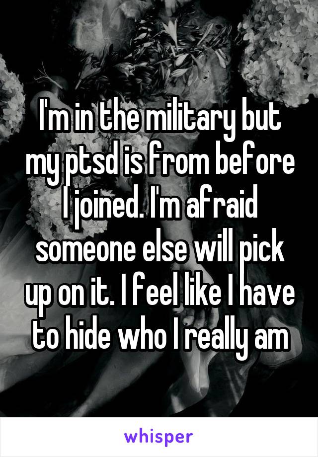 I'm in the military but my ptsd is from before I joined. I'm afraid someone else will pick up on it. I feel like I have to hide who I really am