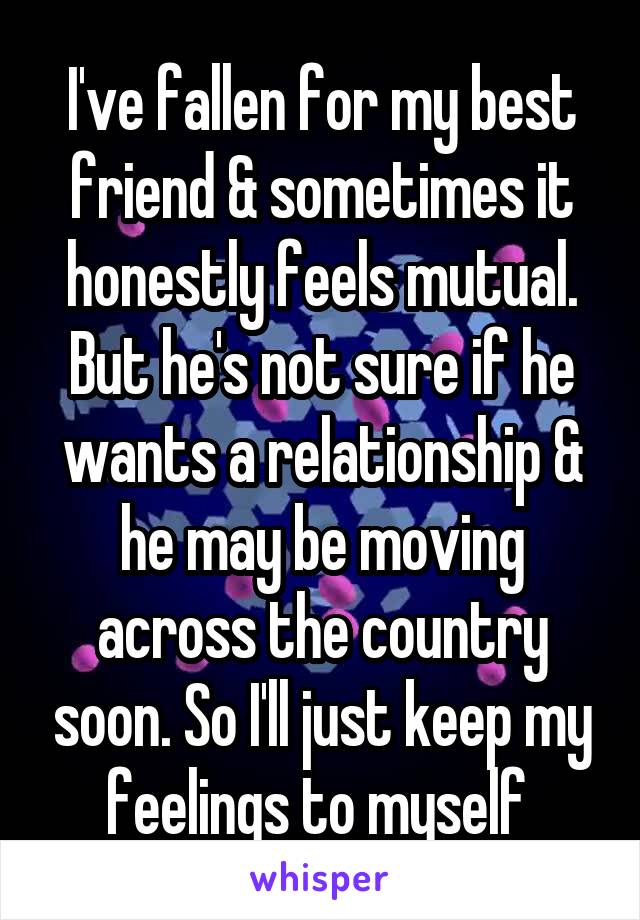 I've fallen for my best friend & sometimes it honestly feels mutual. But he's not sure if he wants a relationship & he may be moving across the country soon. So I'll just keep my feelings to myself 