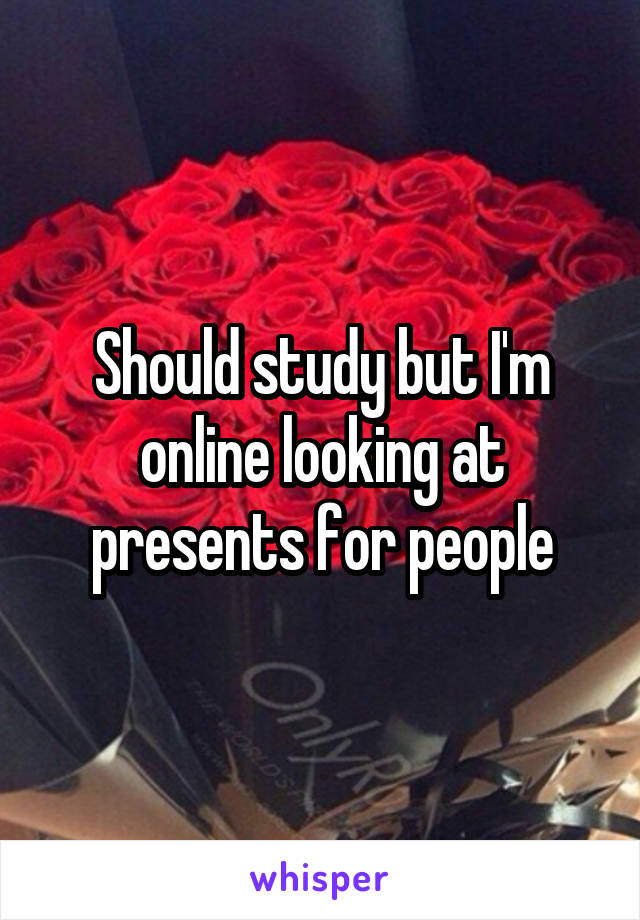 Should study but I'm online looking at presents for people