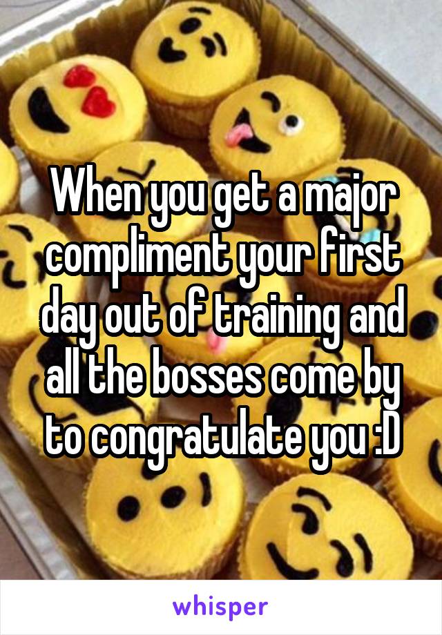 When you get a major compliment your first day out of training and all the bosses come by to congratulate you :D