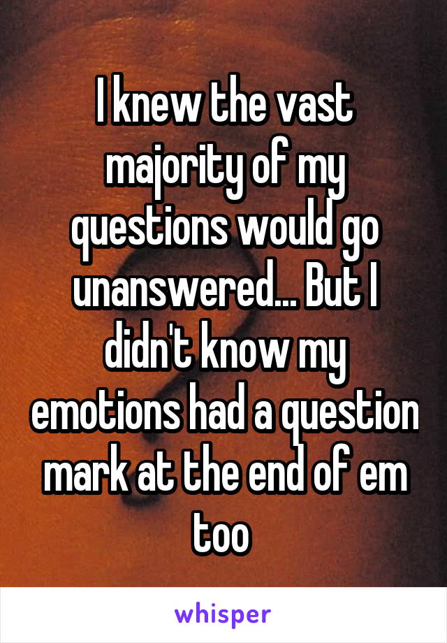 I knew the vast majority of my questions would go unanswered... But I didn't know my emotions had a question mark at the end of em too 