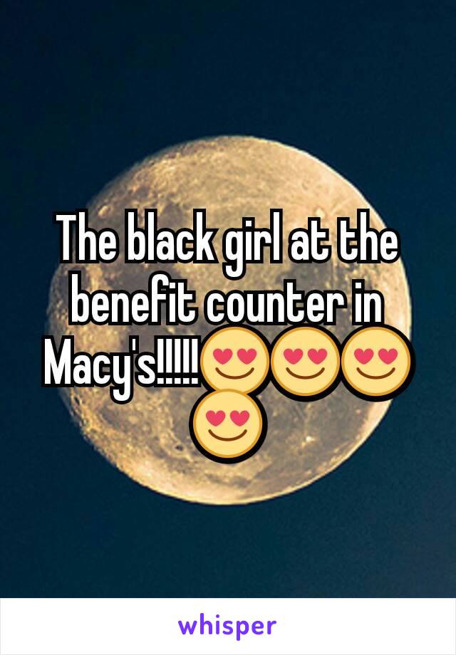 The black girl at the benefit counter in Macy's!!!!!😍😍😍😍