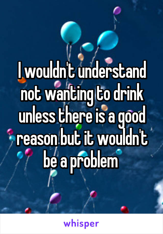 I wouldn't understand not wanting to drink unless there is a good reason but it wouldn't be a problem 