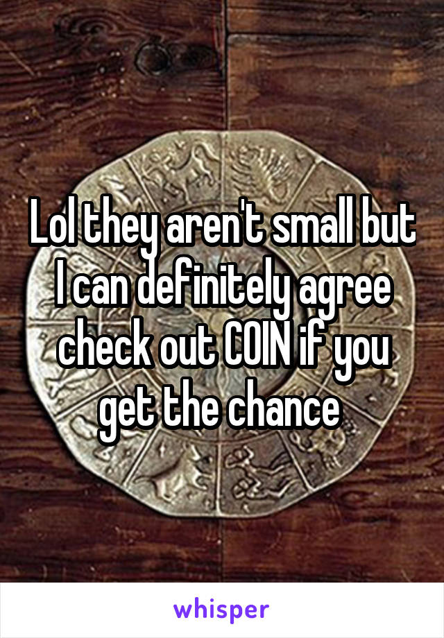 Lol they aren't small but I can definitely agree check out COIN if you get the chance 