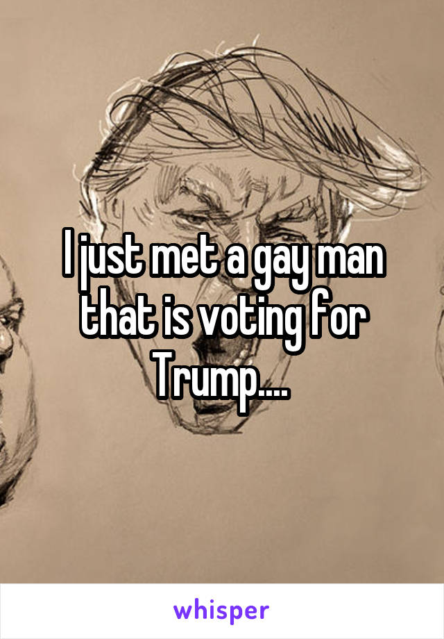 I just met a gay man that is voting for Trump.... 