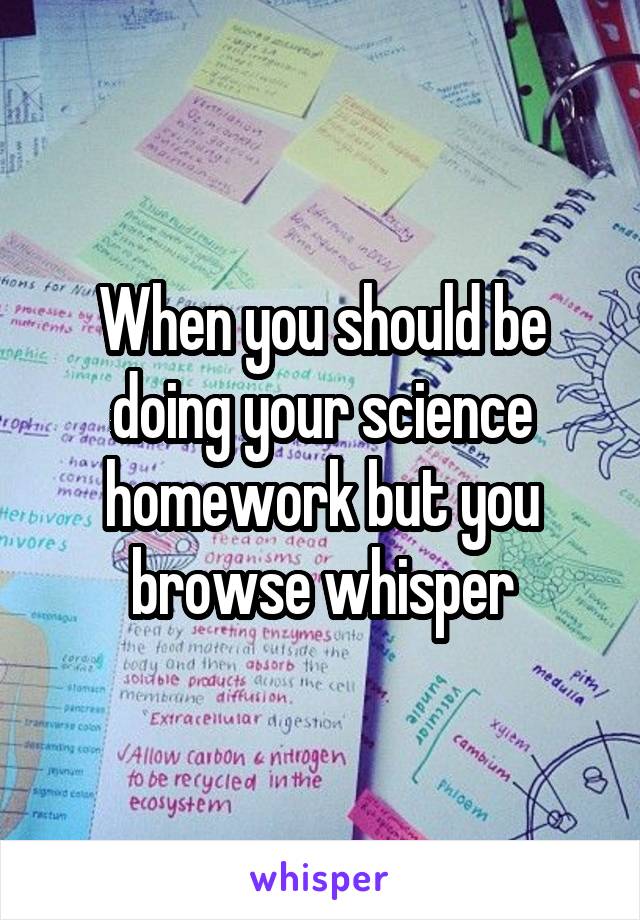 When you should be doing your science homework but you browse whisper