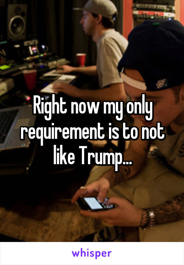 Right now my only requirement is to not like Trump...