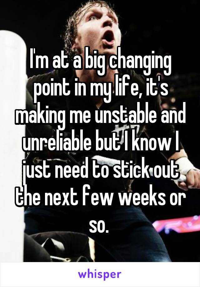 I'm at a big changing point in my life, it's making me unstable and unreliable but I know I just need to stick out the next few weeks or so. 