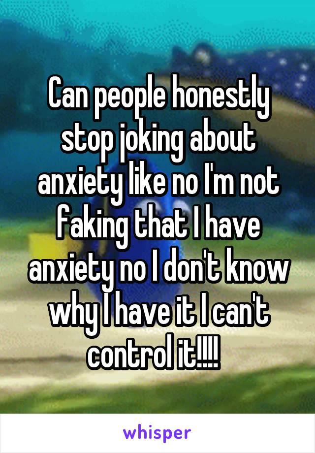 Can people honestly stop joking about anxiety like no I'm not faking that I have anxiety no I don't know why I have it I can't control it!!!!  