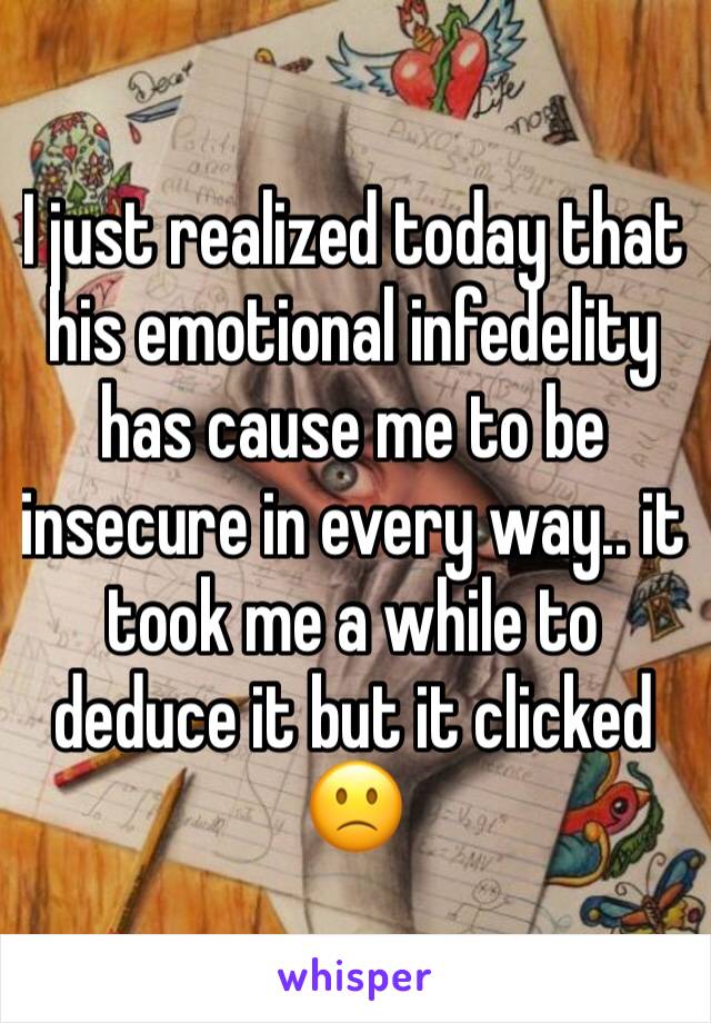 I just realized today that his emotional infedelity has cause me to be insecure in every way.. it took me a while to deduce it but it clicked 🙁