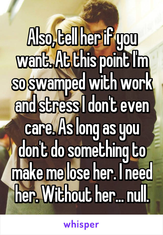 Also, tell her if you want. At this point I'm so swamped with work and stress I don't even care. As long as you don't do something to make me lose her. I need her. Without her... null.