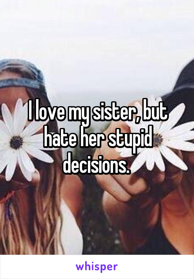 I love my sister, but hate her stupid decisions. 