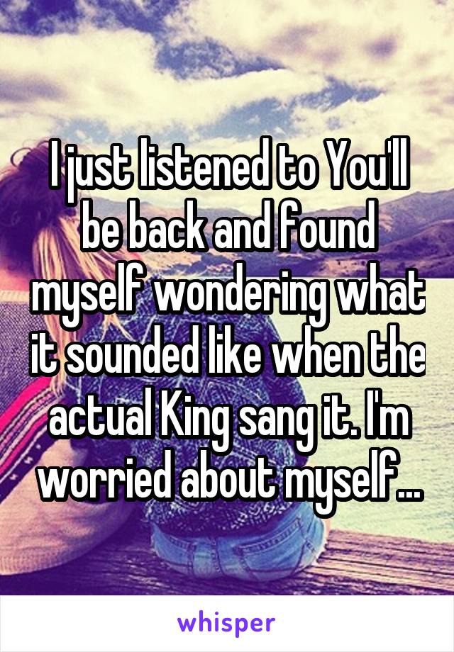 I just listened to You'll be back and found myself wondering what it sounded like when the actual King sang it. I'm worried about myself...