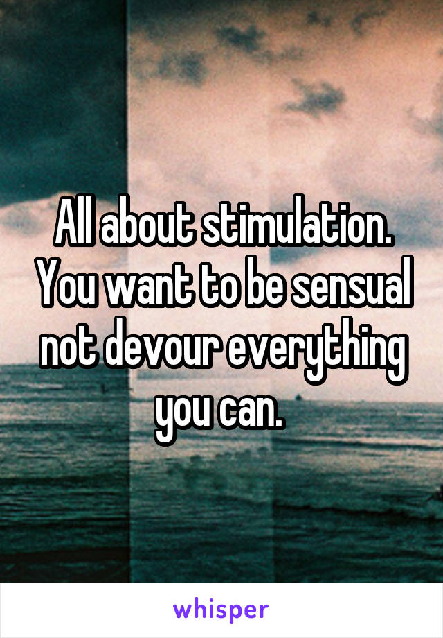 All about stimulation. You want to be sensual not devour everything you can. 