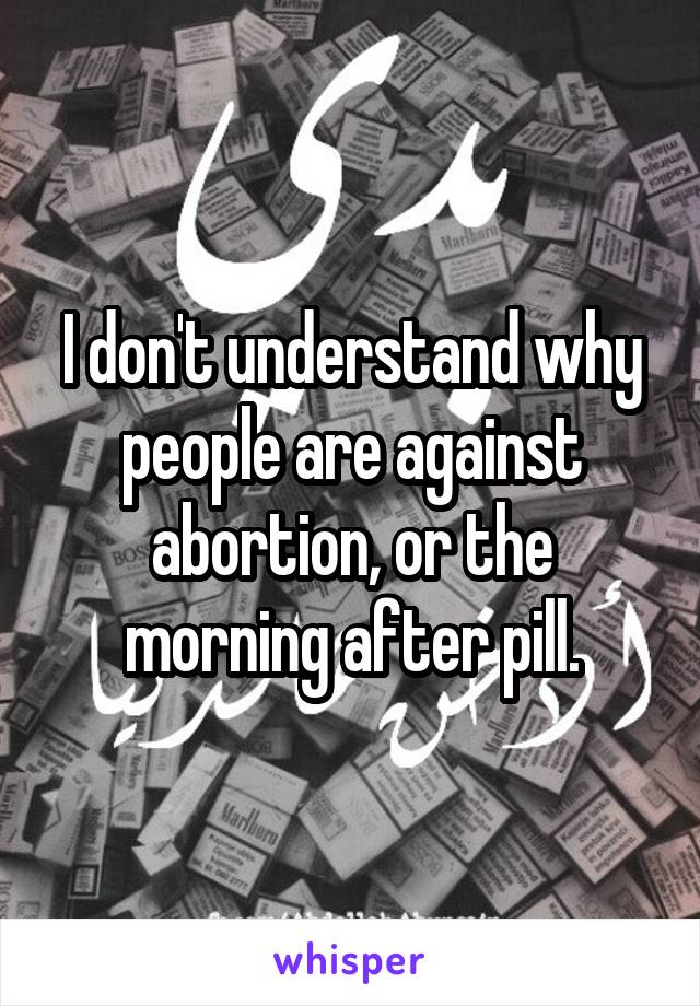 I don't understand why people are against abortion, or the morning after pill.