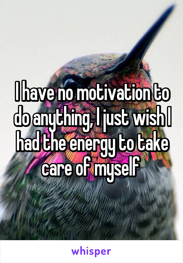 I have no motivation to do anything, I just wish I had the energy to take care of myself 