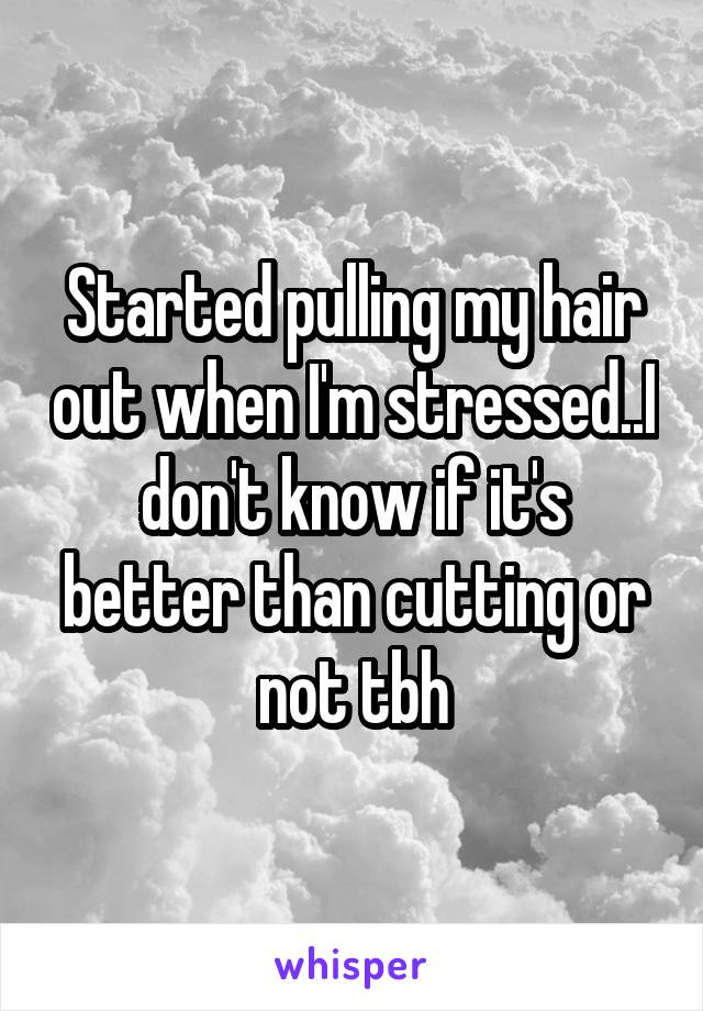 Started pulling my hair out when I'm stressed..I don't know if it's better than cutting or not tbh