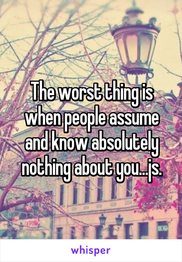 The worst thing is when people assume and know absolutely nothing about you...js.
