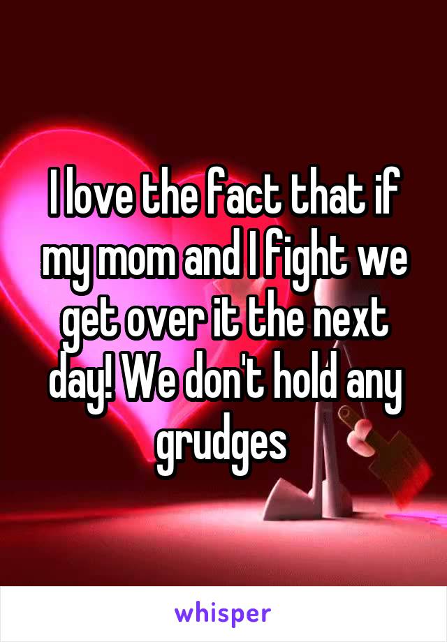 I love the fact that if my mom and I fight we get over it the next day! We don't hold any grudges 