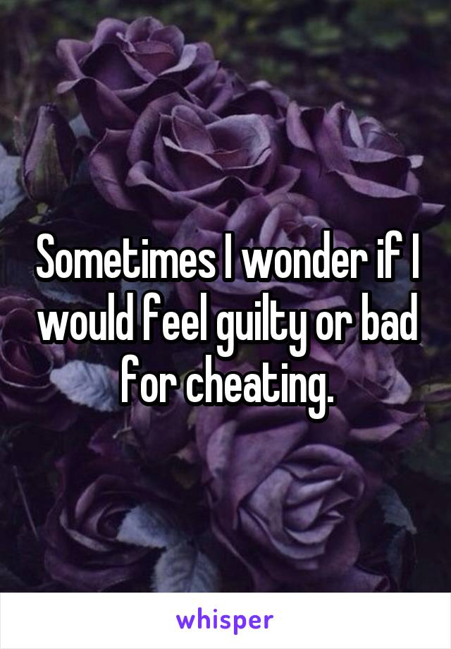 Sometimes I wonder if I would feel guilty or bad for cheating.