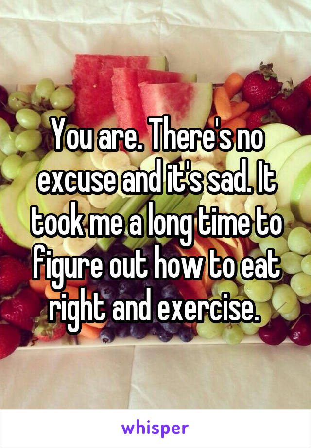 You are. There's no excuse and it's sad. It took me a long time to figure out how to eat right and exercise. 