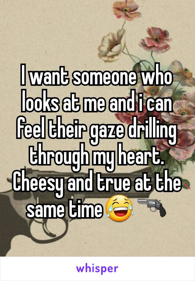 I want someone who looks at me and i can feel their gaze drilling through my heart. Cheesy and true at the same time😂🔫