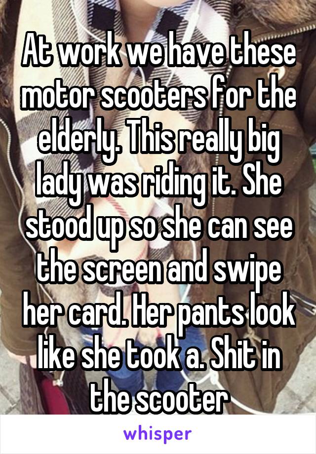 At work we have these motor scooters for the elderly. This really big lady was riding it. She stood up so she can see the screen and swipe her card. Her pants look like she took a. Shit in the scooter