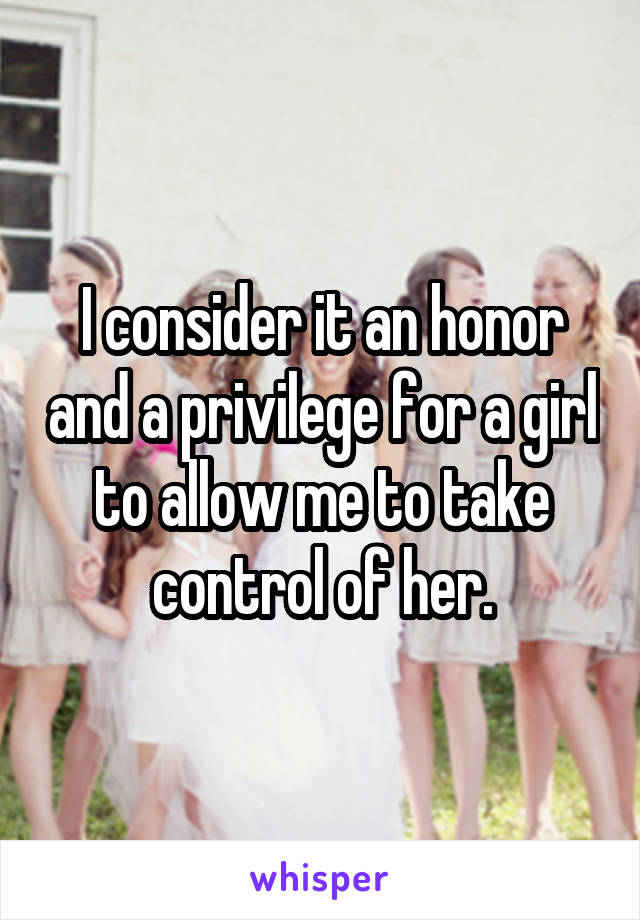 I consider it an honor and a privilege for a girl to allow me to take control of her.