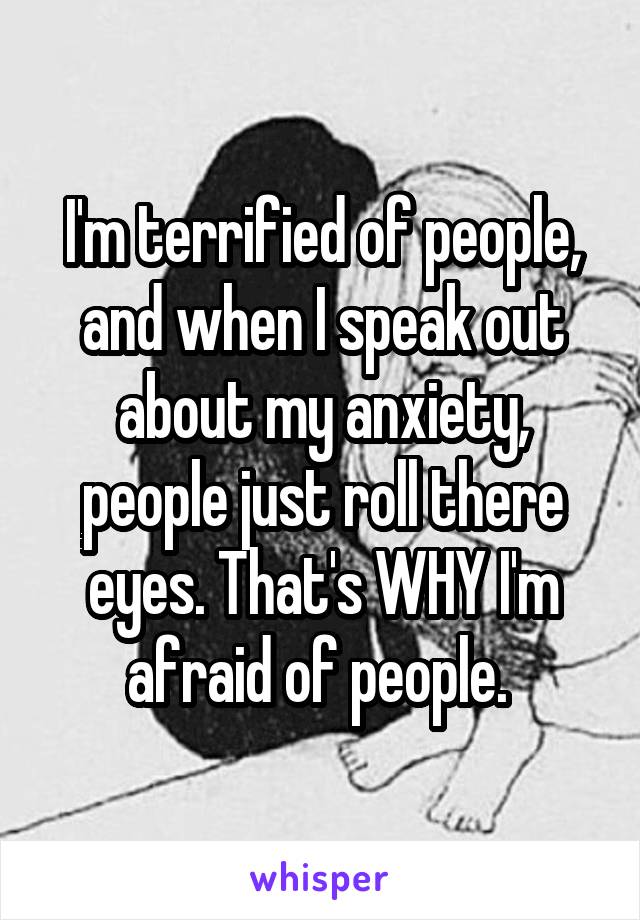 I'm terrified of people, and when I speak out about my anxiety, people just roll there eyes. That's WHY I'm afraid of people. 