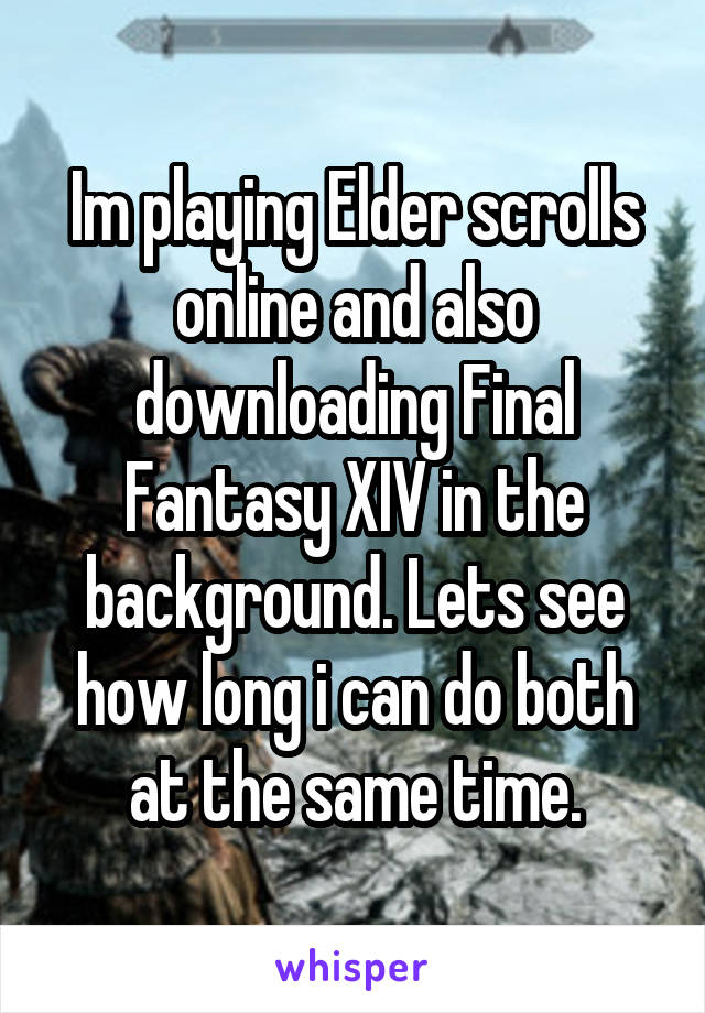 Im playing Elder scrolls online and also downloading Final Fantasy XIV in the background. Lets see how long i can do both at the same time.