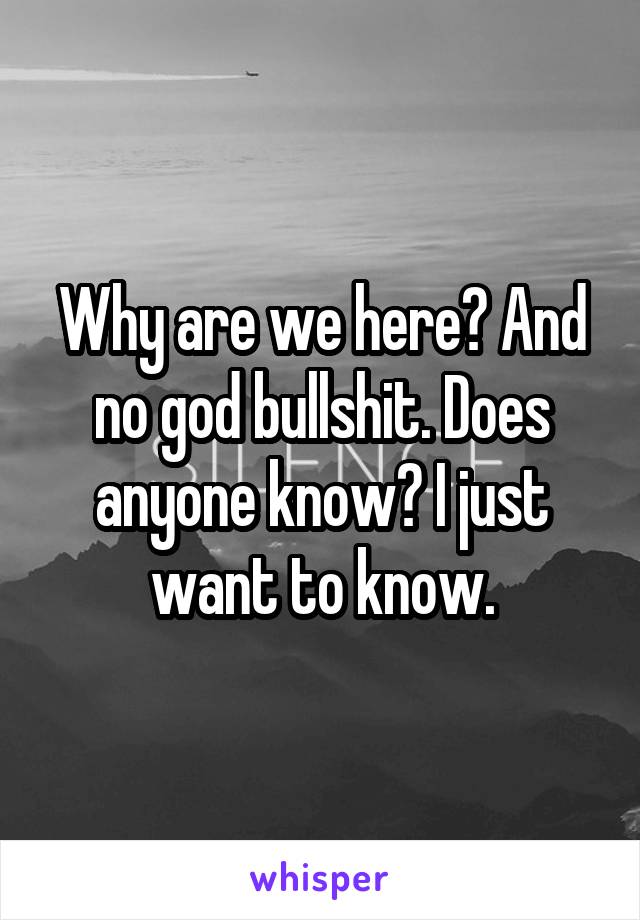 Why are we here? And no god bullshit. Does anyone know? I just want to know.