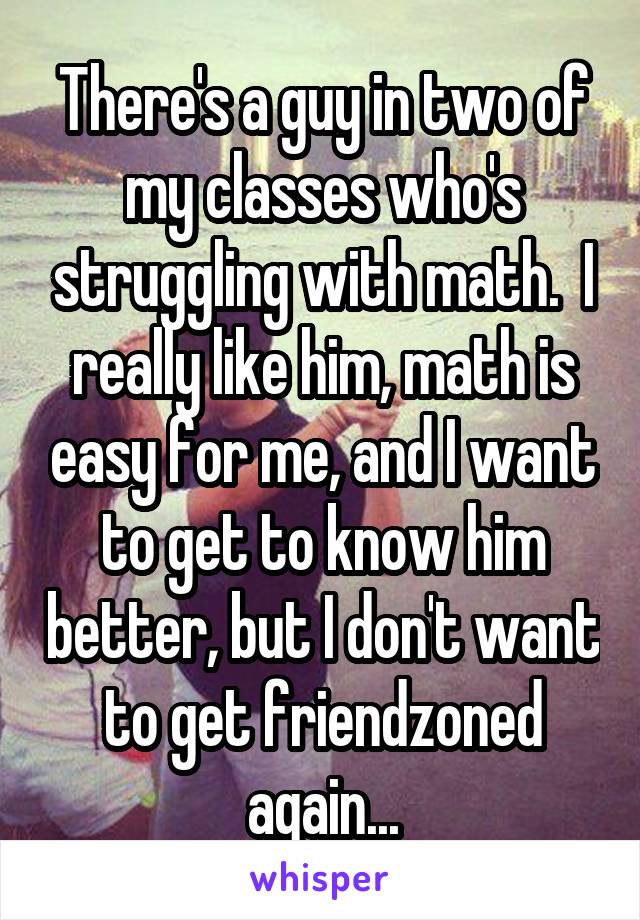 There's a guy in two of my classes who's struggling with math.  I really like him, math is easy for me, and I want to get to know him better, but I don't want to get friendzoned again...