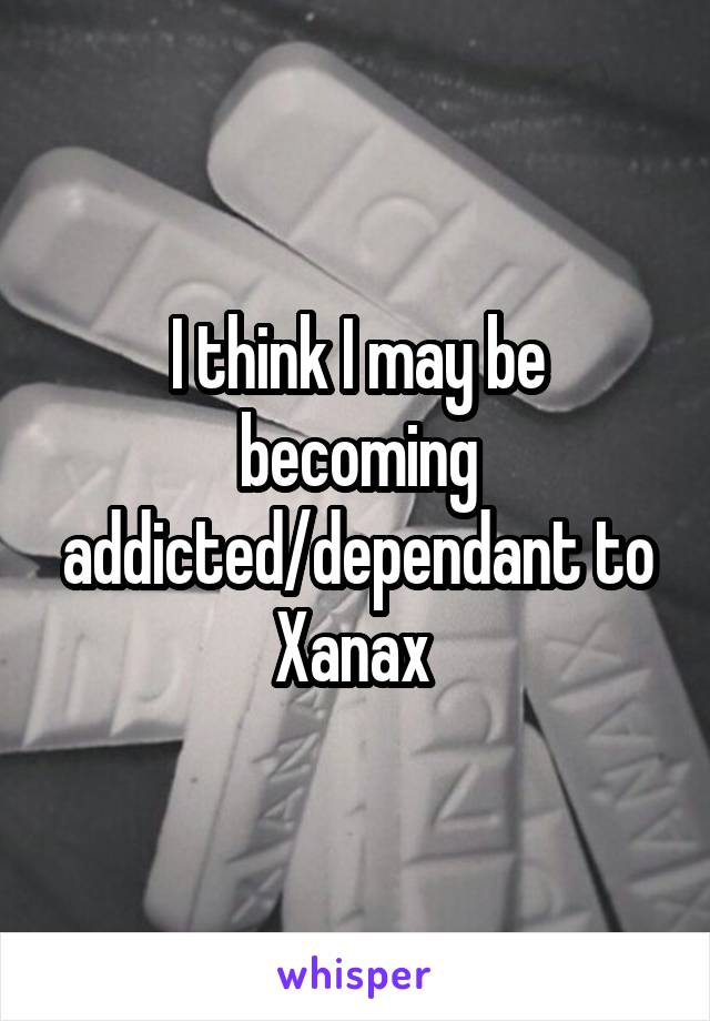 I think I may be becoming addicted/dependant to Xanax 