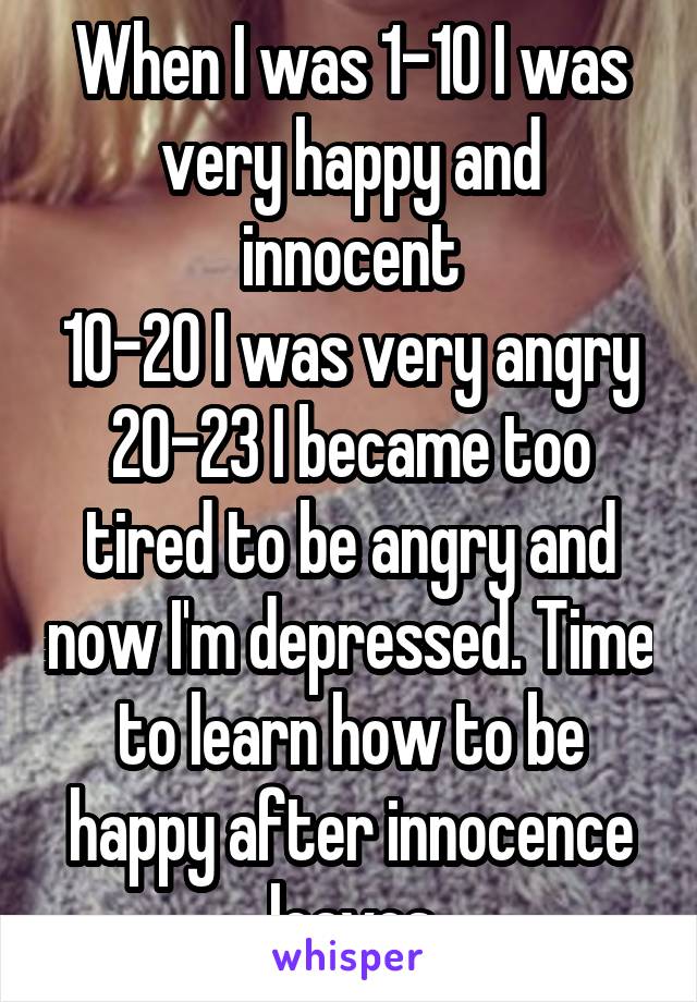 When I was 1-10 I was very happy and innocent
10-20 I was very angry
20-23 I became too tired to be angry and now I'm depressed. Time to learn how to be happy after innocence leaves